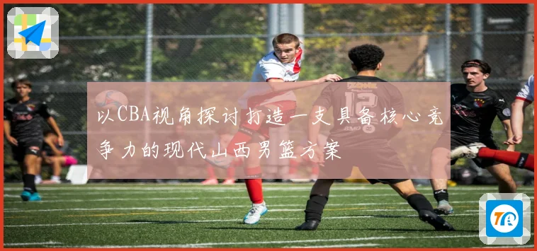 以CBA视角探讨打造一支具备核心竞争力的现代山西男篮方案