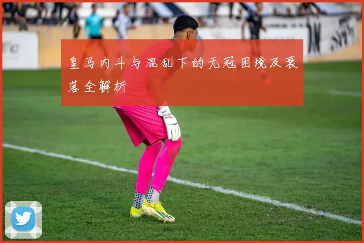 皇马内斗与混乱下的无冠困境及衰落全解析