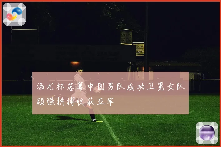 汤尤杯落幕中国男队成功卫冕女队顽强拼搏收获亚军